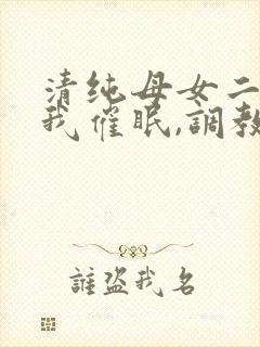 清纯母女二人被我催眠,调教成小母狗