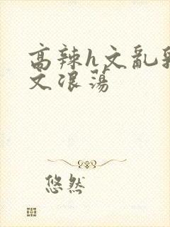 高辣h文乱乳h文浪荡