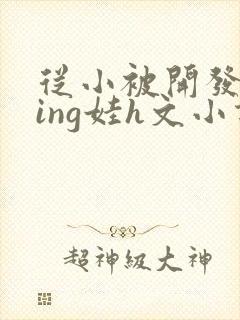 从小被开发成ying娃h文小说