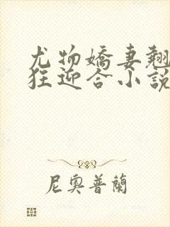 尤物娇妻翘臀疯狂迎合小说