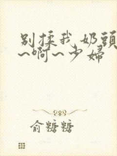 别揉我奶头~嗯~啊~少妇