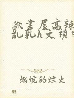 欲书屋高辣h文乱乳h文视频