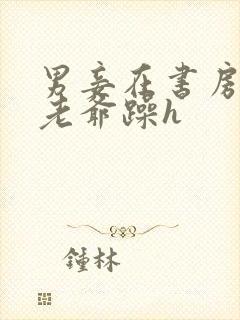 男妾在书房边被老爷躁h