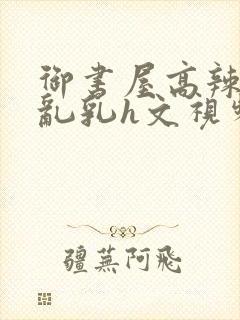 御书屋高辣h文乱乳h文视频