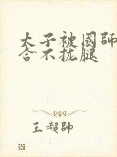 太子被国师c到合不拢腿