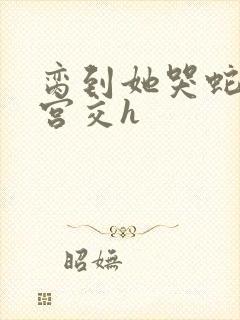 脔到她哭蛇双根宫交h