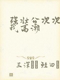 强壮公次次弄得我高潮