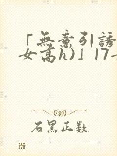 「无意引诱(父女高h)」17女儿被爸爸激