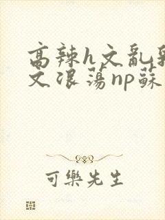 高辣h文乱乳h文浪荡np苏夏