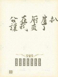 公在厨房扒开腿让我爽了