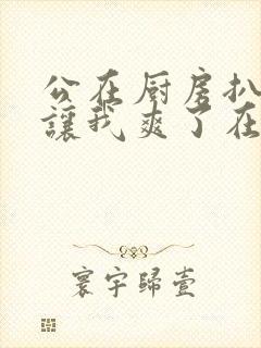 公在厨房扒开腿让我爽了在线观看