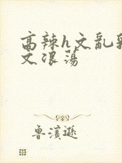 高辣h文乱乳h文浪荡