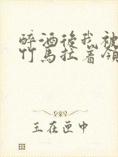 醉酒后我被青梅竹马拉着领证了