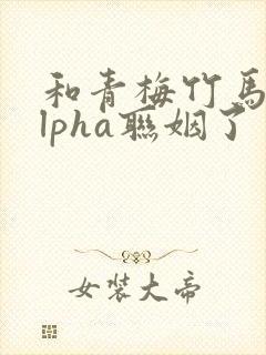 和青梅竹马的alpha联姻了 笔趣阁