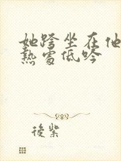 她跨坐在他的炽热处低吟