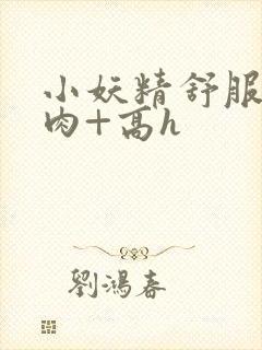 小妖精舒服吗+肉+高h