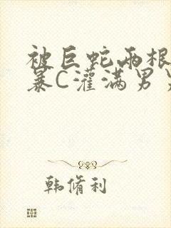 被巨蛇两根强制暴C灌满男男漫画