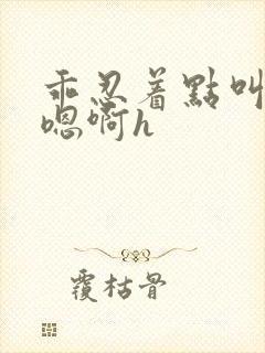 乖忍着点叫出来嗯啊h