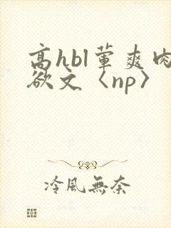 高hbl荤爽肉欲文〈np〉