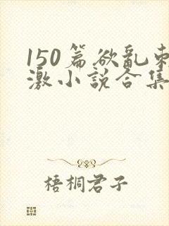 150篇欲乱刺激小说合集