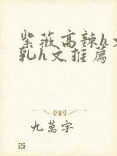 紫薇高辣h文乱乳h文推荐