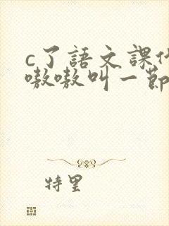 c了语文课代表嗷嗷叫一节课文