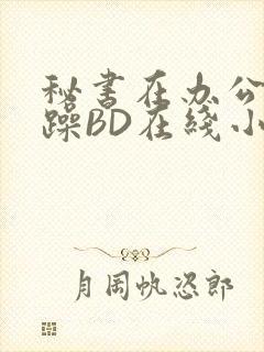 秘书在办公室被躁BD在线小说