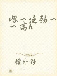 嗯～使劲～别停～高h