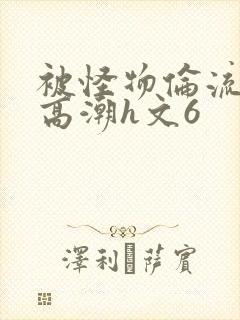 被怪物伦流澡到高潮h文6