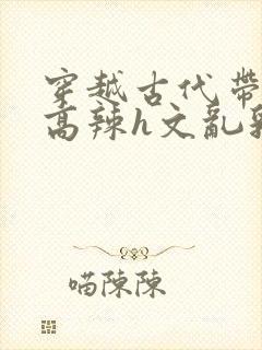 穿越古代带系统高辣h文乱乳h文推荐