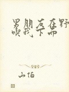 男朋友在野外猛吃我下面封面