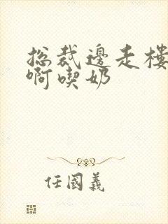 总裁边走楼梯嗯啊吃奶