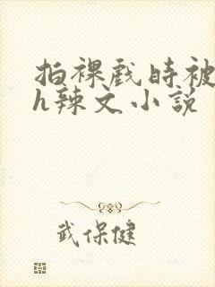 拍裸戏时被c了h辣文小说