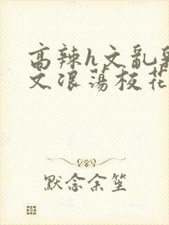 高辣h文乱乳h文浪荡校花小说