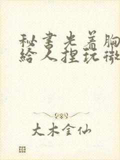 秘书光着胸奶头给人捏玩微博封面