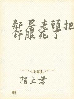 邻居老头把我弄舒服死了