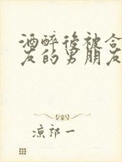 酒醉后被合租室友的男朋友睡了