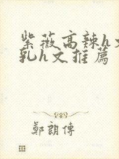 紫薇高辣h文乱乳h文推荐