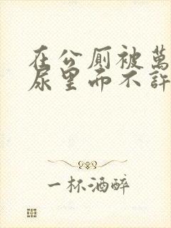 在公厕被万人C尿里面不许漏出来