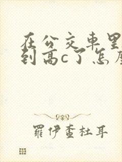 在公交车里c弄到高c了怎么办