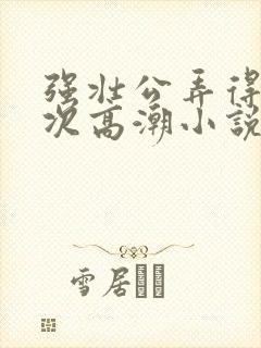 强壮公弄得我次次高潮小说