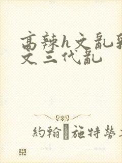 高辣h文乱乳h文三代乱