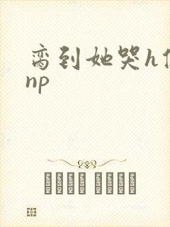 脔到她哭h修仙np