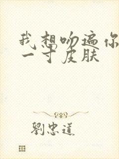 我想吻遍你的每一寸皮肤