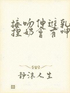 接吻伸进乳罩里捏奶会有呻吟小说