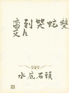 脔到哭蛇双根宫交h