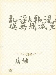 乱淫h韩漫无羞遮无删减免费