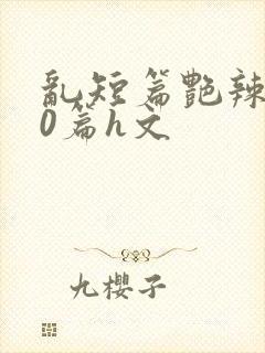 乱短篇艳辣500篇h文