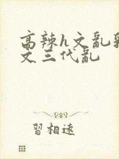 高辣h文乱乳h文三代乱