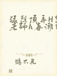 猛烈顶弄H禁欲老师h春潮视频